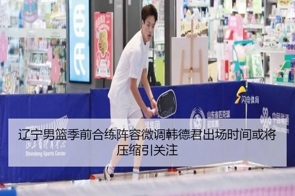 辽宁男篮季前合练阵容微调韩德君出场时间或将压缩引关注